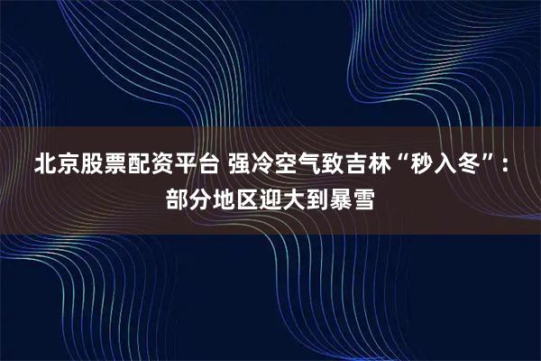 北京股票配资平台 强冷空气致吉林“秒入冬”：部分地区迎大到暴雪