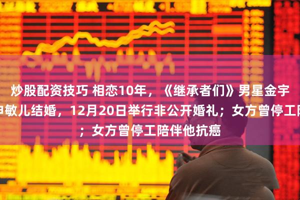 炒股配资技巧 相恋10年，《继承者们》男星金宇彬官宣与申敏儿结婚，12月20日举行非公开婚礼；女方曾停工陪伴他抗癌