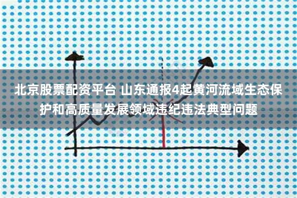 北京股票配资平台 山东通报4起黄河流域生态保护和高质量发展领域违纪违法典型问题