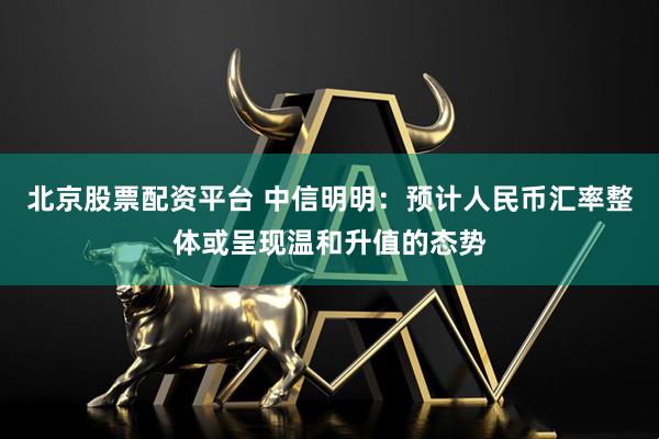 北京股票配资平台 中信明明：预计人民币汇率整体或呈现温和升值的态势