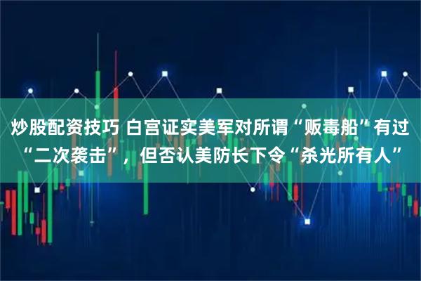 炒股配资技巧 白宫证实美军对所谓“贩毒船”有过“二次袭击”，但否认美防长下令“杀光所有人”