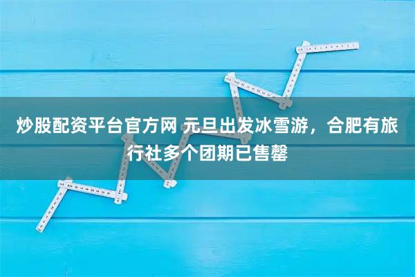 炒股配资平台官方网 元旦出发冰雪游，合肥有旅行社多个团期已售罄