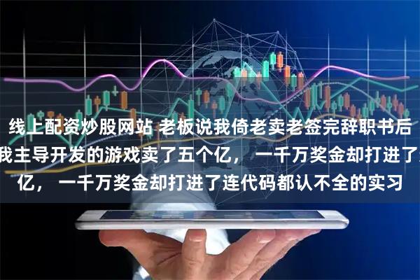 线上配资炒股网站 老板说我倚老卖老签完辞职书后他又急疯了 宋语周斯 我主导开发的游戏卖了五个亿， 一千万奖金却打进了连代码都认不全的实习